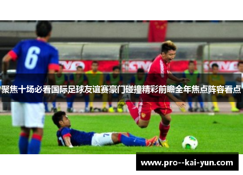 聚焦十场必看国际足球友谊赛豪门碰撞精彩前瞻全年焦点阵容看点